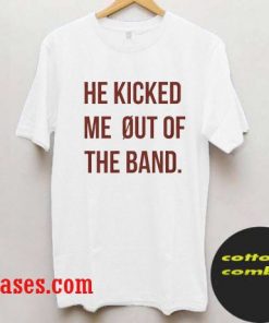 He kicked me out of the band T shirt