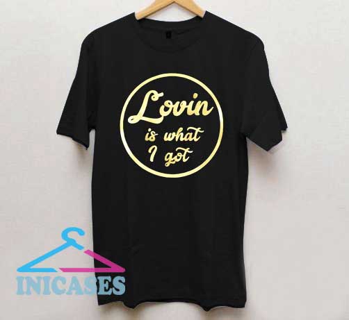 Lovin Is What I Got T Shirt